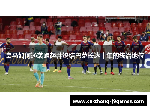 皇马如何逆袭崛起并终结巴萨长达十年的统治地位