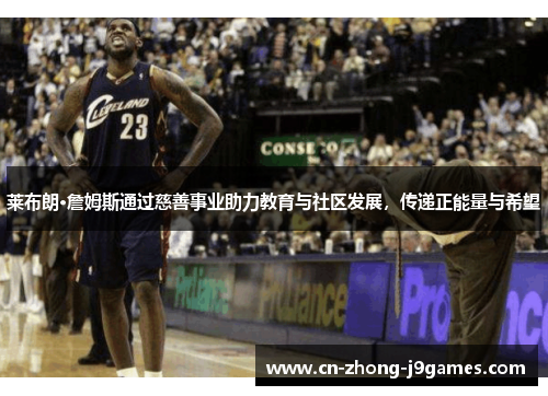 莱布朗·詹姆斯通过慈善事业助力教育与社区发展，传递正能量与希望