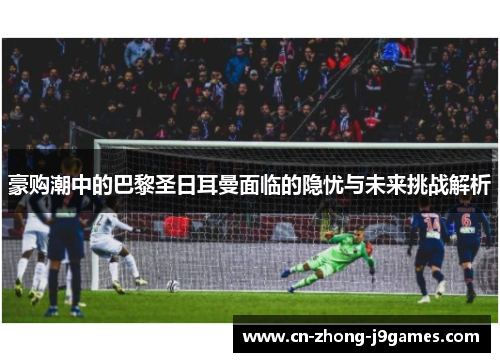 豪购潮中的巴黎圣日耳曼面临的隐忧与未来挑战解析