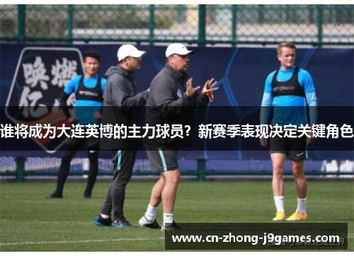 谁将成为大连英博的主力球员？新赛季表现决定关键角色