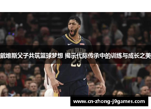 戴维斯父子共筑篮球梦想 揭示代际传承中的训练与成长之美