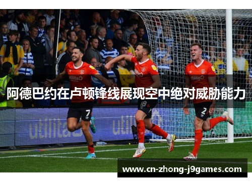 阿德巴约在卢顿锋线展现空中绝对威胁能力