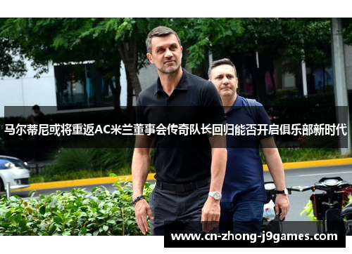马尔蒂尼或将重返AC米兰董事会传奇队长回归能否开启俱乐部新时代